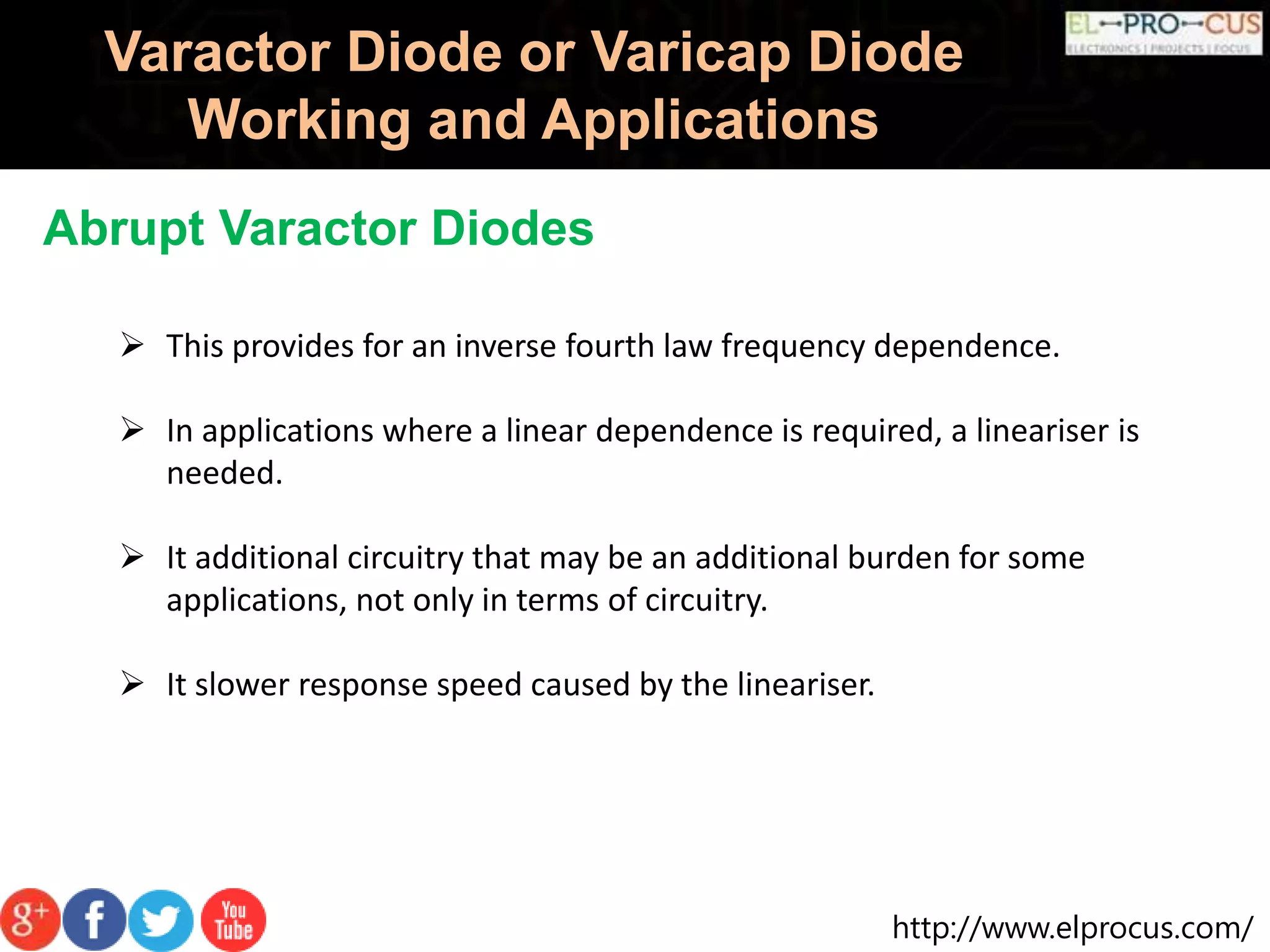 http://www.elprocus.com/
Varactor Diode or Varicap Diode
Working and Applications
Abrupt Varactor Diodes
 This provides for an inverse fourth law frequency dependence.
 In applications where a linear dependence is required, a lineariser is
needed.
 It additional circuitry that may be an additional burden for some
applications, not only in terms of circuitry.
 It slower response speed caused by the lineariser.
 