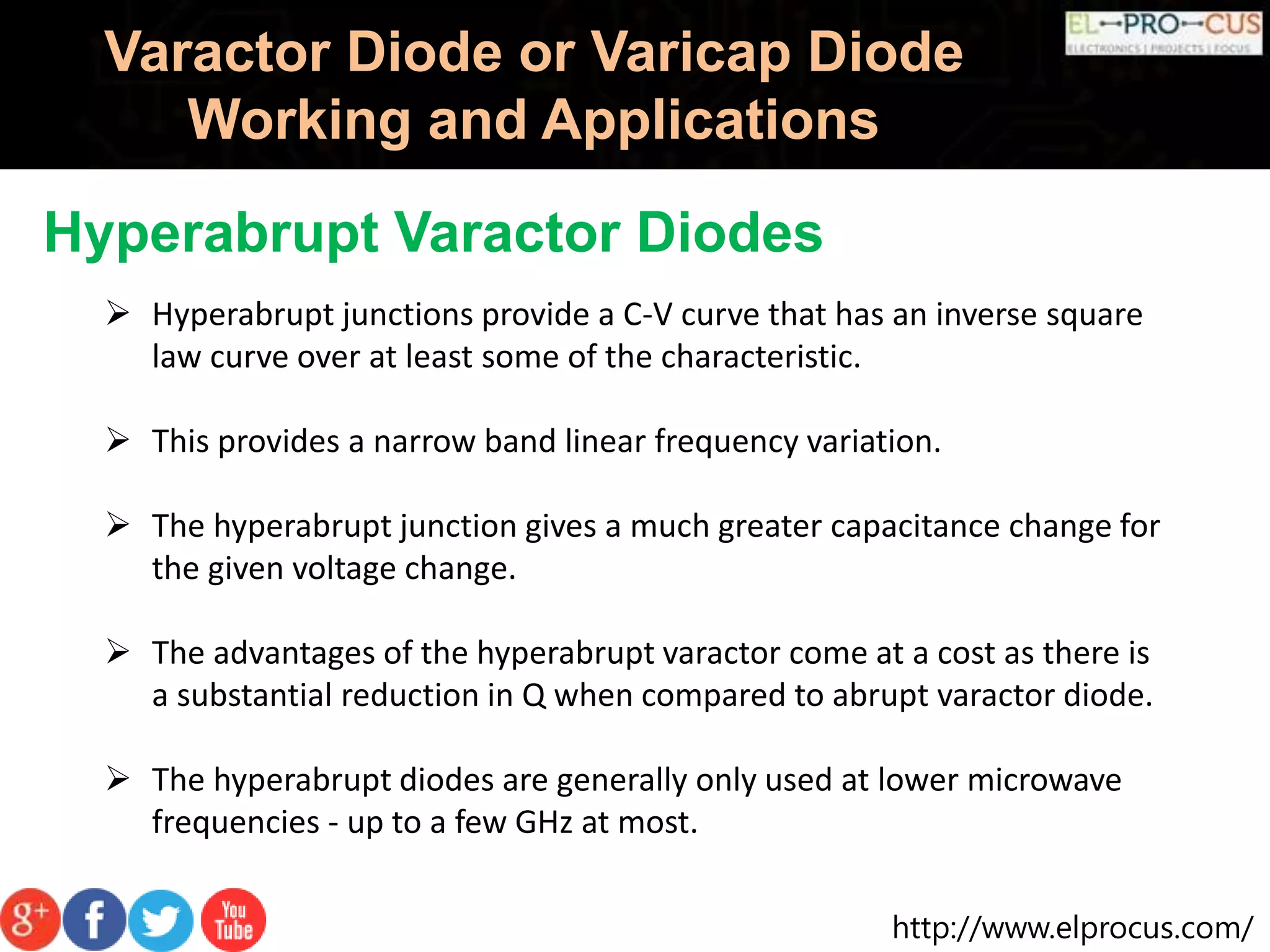 http://www.elprocus.com/
Varactor Diode or Varicap Diode
Working and Applications
Hyperabrupt Varactor Diodes
 Hyperabrupt junctions provide a C-V curve that has an inverse square
law curve over at least some of the characteristic.
 This provides a narrow band linear frequency variation.
 The hyperabrupt junction gives a much greater capacitance change for
the given voltage change.
 The advantages of the hyperabrupt varactor come at a cost as there is
a substantial reduction in Q when compared to abrupt varactor diode.
 The hyperabrupt diodes are generally only used at lower microwave
frequencies - up to a few GHz at most.
 