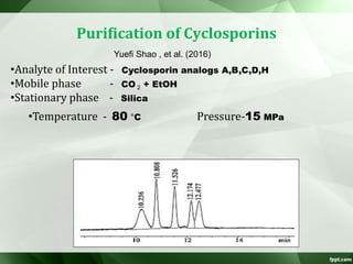 Purification of Cyclosporins
•Analyte of Interest - Cyclosporin analogs A,B,C,D,H
•Mobile phase - CO 2 + EtOH
•Stationary phase - Silica
Yuefi Shao , et al. (2016)
•Temperature - 80 °C Pressure-15 MPa
 