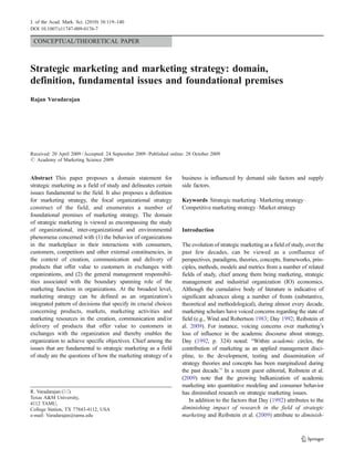 CONCEPTUAL/THEORETICAL PAPER
Strategic marketing and marketing strategy: domain,
definition, fundamental issues and foundational premises
Rajan Varadarajan
Received: 20 April 2009 /Accepted: 24 September 2009 /Published online: 28 October 2009
# Academy of Marketing Science 2009
Abstract This paper proposes a domain statement for
strategic marketing as a field of study and delineates certain
issues fundamental to the field. It also proposes a definition
for marketing strategy, the focal organizational strategy
construct of the field, and enumerates a number of
foundational premises of marketing strategy. The domain
of strategic marketing is viewed as encompassing the study
of organizational, inter-organizational and environmental
phenomena concerned with (1) the behavior of organizations
in the marketplace in their interactions with consumers,
customers, competitors and other external constituencies, in
the context of creation, communication and delivery of
products that offer value to customers in exchanges with
organizations, and (2) the general management responsibil-
ities associated with the boundary spanning role of the
marketing function in organizations. At the broadest level,
marketing strategy can be defined as an organization’s
integrated pattern of decisions that specify its crucial choices
concerning products, markets, marketing activities and
marketing resources in the creation, communication and/or
delivery of products that offer value to customers in
exchanges with the organization and thereby enables the
organization to achieve specific objectives. Chief among the
issues that are fundamental to strategic marketing as a field
of study are the questions of how the marketing strategy of a
business is influenced by demand side factors and supply
side factors.
Keywords Strategic marketing . Marketing strategy.
Competitive marketing strategy. Market strategy
Introduction
The evolution of strategic marketing as a field of study, over the
past few decades, can be viewed as a confluence of
perspectives, paradigms, theories, concepts, frameworks, prin-
ciples, methods, models and metrics from a number of related
fields of study, chief among them being marketing, strategic
management and industrial organization (IO) economics.
Although the cumulative body of literature is indicative of
significant advances along a number of fronts (substantive,
theoretical and methodological), during almost every decade,
marketing scholars have voiced concerns regarding the state of
field (e.g., Wind and Robertson 1983; Day 1992; Reibstein et
al. 2009). For instance, voicing concerns over marketing’s
loss of influence in the academic discourse about strategy,
Day (1992, p. 324) noted: “Within academic circles, the
contribution of marketing as an applied management disci-
pline, to the development, testing and dissemination of
strategy theories and concepts has been marginalized during
the past decade.” In a recent guest editorial, Reibstein et al.
(2009) note that the growing balkanization of academic
marketing into quantitative modeling and consumer behavior
has diminished research on strategic marketing issues.
In addition to the factors that Day (1992) attributes to the
diminishing impact of research in the field of strategic
marketing and Reibstein et al. (2009) attribute to diminish-
R. Varadarajan (*)
Texas A&M University,
4112 TAMU,
College Station, TX 77843-4112, USA
e-mail: Varadarajan@tamu.edu
J. of the Acad. Mark. Sci. (2010) 38:119–140
DOI 10.1007/s11747-009-0176-7
 
