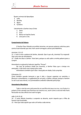 Missão América



   Quatro animais do Apocalipse
   1. Leão
   2. Novilho
   3. Águia
   4. Cordeiro

   Literalmente o Senhor Jesus Cristo
       1. Salva
       2. Cura
       3. Batiza no Espírito Santo
       4. Leva para o céu


Cumprimento da Palavra

       O Senhor Deus falando ao profeta Jeremias, em poucas palavras vaticinou para
contra Israel dizendo que eles iriam serem entregues cativos para Babilônia.

Jeremias 1:11-12
11 - E veio a mim a palavra do Senhor, dizendo: Que é que vês, Jeremias? Eu respondi:
Vejo uma vara de amendoeira.
12 - Então me disse o Senhor: Viste bem; porque eu velo sobre a minha palavra para a
cumprir.

Amendoeira no glossário hebraico significa “Pressa”.
      No caso da profecia citada pra Jeremias, o Senhor falou que o tempo era
avençado, e não havia mais espaço para nada.
      Amendoeira também quer dizer: Avançado em idade; Está cumprido.

Eclesiastes 2:5
Como também quando temerem o que é alto, e houver espantos no caminho; e
florescer a amendoeira, e o gafanhoto for um peso, e falhar o desejo; porque o homem
se vai à sua casa eterna, e os pranteadores andarão rodeando pela praça.

Amendoeira Messiânica

        Todo o sinal da vara está prescrito no sacrifício de Jesus na cruz, e os frutos é o
próprio Cristo salvador que floresceu em mesma cruz, assim como a vara de Arão havia
florescido nos dias difíceis de Israel no Egito.

João 3:14-15-16
14 - E como Moisés levantou a serpente no deserto, assim importa que o Filho do
homem seja levantado;
15 - Para que todo aquele que nele crê tenha a vida eterna.
 