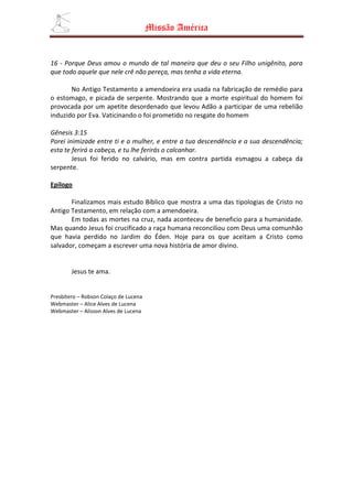 Missão América


16 - Porque Deus amou o mundo de tal maneira que deu o seu Filho unigênito, para
que todo aquele que nele crê não pereça, mas tenha a vida eterna.

       No Antigo Testamento a amendoeira era usada na fabricação de remédio para
o estomago, e picada de serpente. Mostrando que a morte espiritual do homem foi
provocada por um apetite desordenado que levou Adão a participar de uma rebelião
induzido por Eva. Vaticinando o foi prometido no resgate do homem

Gênesis 3:15
Porei inimizade entre ti e a mulher, e entre a tua descendência e a sua descendência;
esta te ferirá a cabeça, e tu lhe ferirás o calcanhar.
        Jesus foi ferido no calvário, mas em contra partida esmagou a cabeça da
serpente.

Epilogo

       Finalizamos mais estudo Bíblico que mostra a uma das tipologias de Cristo no
Antigo Testamento, em relação com a amendoeira.
       Em todas as mortes na cruz, nada aconteceu de beneficio para a humanidade.
Mas quando Jesus foi crucificado a raça humana reconciliou com Deus uma comunhão
que havia perdido no Jardim do Éden. Hoje para os que aceitam a Cristo como
salvador, começam a escrever uma nova história de amor divino.


        Jesus te ama.


Presbítero – Robson Colaço de Lucena
Webmaster – Alice Alves de Lucena
Webmaster – Alisson Alves de Lucena
 