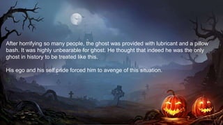 After horrifying so many people, the ghost was provided with lubricant and a pillow
bash. It was highly unbearable for ghost. He thought that indeed he was the only
ghost in history to be treated like this.
His ego and his self pride forced him to avenge of this situation.
 
