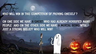 WHO WILL WIN IN THIS COMPETITION OF PROVING ONESELF ?
ON ONE SIDE WE HAVE A GHOST WHO HAS ALREADY HORRIFIED MANY
PEOPLE AND ON THE OTHER SIDE WE HAVE A MORTAL BEING WITH
JUST A STRONG BEILIEF? WHO WILL WIN?
 