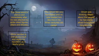 The Ghost stood in
silence and
immediately after,
he was attacked by
white robed figures-
[Stars and Stripes].
The Ghost felt very
humiliated and no
one treated him
like this in his
three centuries old
career.
Ghost was
thinking deeply
about the people
he had made
afraid throughout
his ghost life.
Ghost decided to
avenge his insult
and regain his
reputation as a
fearful ghost.
 