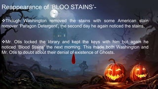 Reappearance of ‘BLOO STAINS’-
Though Washington removed the stains with some American stain
remover ‘Paragon Detergent’, the second day he again noticed the stains.
Mr. Otis locked the library and kept the keys with him but again he
noticed ‘Blood Stains’ the next morning. This made both Washington and
Mr. Otis to doubt about their denial of existence of Ghosts.

 