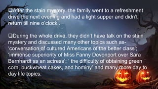 After the stain mystery, the family went to a refreshment
drive the next evening and had a light supper and didn’t
return till nine o’clock .
During the whole drive, they didn’t have talk on the stain
mystery and discussed many other topics such as-
‘conversation of cultured Americans of the better class’;
‘immense superiority of Miss Fanny Devonport over Sara
Bernhardt as an actress’; ‘ the difficulty of obtaining green
corn, buckwheat cakes, and hominy’ and many more day to
day life topics.
 