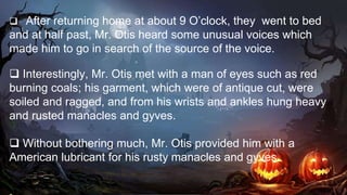  After returning home at about 9 O’clock, they went to bed
and at half past, Mr. Otis heard some unusual voices which
made him to go in search of the source of the voice.
 Interestingly, Mr. Otis met with a man of eyes such as red
burning coals; his garment, which were of antique cut, were
soiled and ragged, and from his wrists and ankles hung heavy
and rusted manacles and gyves.
 Without bothering much, Mr. Otis provided him with a
American lubricant for his rusty manacles and gyves.
 