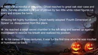  Next with a mindful of thoughts, Ghost reached to great oak stair case and
there he was attacked by a pair of pillows by two little white robed figures i.e.
stars and stripes the twins.
Having felt highly humiliated, Ghost hastily adopted ‘Fourth Dimension of
Space’ i.e. disappeared from the place.
 He reached a small secret chamber in the left wing and leaned up against
moonbeam to recover his breath and realized his position.
 In his career of three centuries, it was for the first time when he was insulted
or humiliated so badly.
 