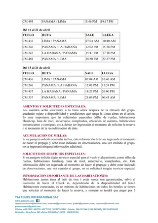 CM 493

PANAMA / LIMA

15:46 PM

19:17 PM

Del 16 al 21 de abril
VUELO

RUTA

SALE

LLEGA

CM 436

LIMA / PANAMA

07:04 AM

10:40 AM

CM 246

PANAMA / LA HABANA

12:02 PM

15:38 PM

CM 247

LA HABANA / PANAMA

15:41 PM

17:18 PM

CM 489

PANAMA / LIMA

18:50 PM

22:27 PM

Del 15 al 21 de abril
VUELO

RUTA

SALE

LLEGA

CM 436

LIMA / PANAMA

07:04 AM

10:40 AM

CM 246

PANAMA / LA HABANA

12:02 PM

15:38 PM

CM 437

LA HABANA / PANAMA

18:23 PM

20:00 PM

CM 337

PANAMA / LIMA

21:06 PM

00:43 AM

ASIENTOS Y SOLICITUDES ESPECIALES:
Los asientos serán solicitados a la línea aérea después de la emisión del grupo,
quedando sujeto a disponibilidad y condiciones que tenga la Línea aérea en el avión.
Es muy importante que las solicitudes especiales (sillas de ruedas, habitaciones
Handicap, luna de miel, aniversario, cumpleaños, ubicación de asientos, habitaciones
comunicantes o contiguas, etc.), deban ser Ingresadas al momento de solicitar la reserva
o al momento de la reconfirmación de dato.
ACUMULACION DE MILLAS:
Si su pasajero solicita acumular millas, esta información debe ser ingresada al momento
de hacer el prepago y debe estar indicado en observaciones, una vez emitido el grupo,
no se ingresará ninguna información adicional.
SOLICITUD DE SERVICIOS ESPECIALES:
Si su pasajero solicita algún servicio especial para el vuelo y alojamiento, como sillas de
ruedas, habitaciones handicap, luna de miel, aniversario, cumpleaños, etc. Esta
información debe ser ingresada al momento de hacer el prepago y debe estar indicado
en observaciones, una vez cerrado el grupo, no se solicitará ningún servicio especial.
INFORMACION IMPORTANTE DE LAS HABITACIONES:
Habitaciones juntas (una al lado de otra ) estás nunca son garantizadas, salvo al
momento de hacer el Check in, dependiendo de la disponibilidad del hotel.
Habitaciones conectadas, es un mínimo de habitaciones en todos los hoteles se tienen
que solicitar al momento de hacer la reserva, y siempre se tendrá que pagar por 2
YSA TOURS INTERNATIONAL SAC
www.ysatours.com
reservasysatours@hotmail.com, reservas@ysatours.com; ysabel@ysatours.com, ysatours@hotmail.com,
ysatoursperu@gmail.com
Oficina: 447-7509 NEXTEL 420*7012 / RPM*167442; Celular: 996-781364 / 990-565967/ RPC 954799437
Dirección: Alcanfores 345 oficina 220 MIRAFLORES - LIMA/PERU

 