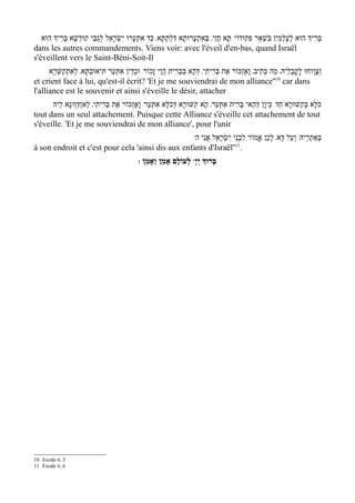 ‫בּרִיְך הוּא לעָלְמִין בִּשְׁאַר פִּקוּדוֹי/ תָּא חֲזֵי' בְּאִתְעָרוּתָא דִּלתַתָּא' כַּד אִתְּעָרוּ יִשְׂרָאֵל לְגבֵּי קוּדְשָׁא בְּרִיְך הוּא‬
                          ַ                                ְ                                                    ְ          ְ
dans les autres commandements. Viens voir: avec l'éveil d'en-bas, quand Israël
s'éveillent vers le Saint-Béni-Soit-Il
      ‫וצָוְוחוּ לָקֳבְלֵיהּ' מַה כְּתִיב' וָאֶזְכּוֹר אֶת בְּרִיתִי' דּהָא בִּבְרִית הֲוֵי זָכוֹר/ וּכדֵין אִתְּעַר תִּיאוּבְתָּא' לְאִתְקַשּרָא‬
         ְׁ                                ְ                           ְ                                                        ְ
                                                                                                           10
et crient face à lui, qu'est-il écrit? 'Et je me souviendrai de mon alliance'' car dans
l'alliance est le souvenir et ainsi s'éveille le désir, attacher
      ‫כֹּלָּא בְּקִשּׁוּרָא חַד/ כֵּיוָן דְּהַאי בּרִית אִתְּעַר' הָא קִשּׁוּרָא דְּכֹלָּא אִתְּעַר/ וָאֶזְכּוֹר אֶת בּרִיתִי' לְאִזְדַּוְּוגָא לֵיהּ‬
                                 ְ                                                          ְ
tout dans un seul attachement. Puisque cette Alliance s'éveille cet attachement de tout
s'éveille. 'Et je me souviendrai de mon alliance', pour l'unir
                                                   /w‫בְּאַתְרֵיהּ/ וְעַל דָּא' לָכֵן אֱמוֹר לִבְנֵי יִשְׂרָאֵל אֲנִי ה‬
à son endroit et c'est pour cela 'ainsi dis aux enfants d'Israël''11.
                                               : ‫ לְעוֹלָם אָמֵן וְאָמֵן‬wָ‫בָּרוְּך יְי‬




10 Exode 6, 5
11 Exode 6, 6
 
