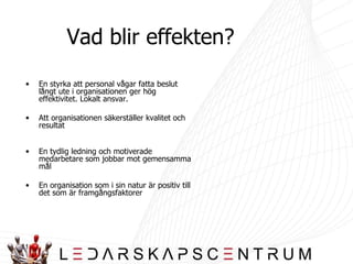 Vad blir effekten? En styrka att personal vågar fatta beslut långt ute i organisationen ger hög effektivitet. Lokalt ansvar. Att organisationen säkerställer kvalitet och resultat En tydlig ledning och motiverade medarbetare som jobbar mot gemensamma mål En organisation som i sin natur är positiv till det som är framgångsfaktorer 