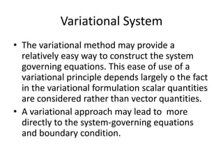 Variational System
• The variational method may provide a
  relatively easy way to construct the system
  governing equations. This ease of use of a
  variational principle depends largely o the fact
  in the variational formulation scalar quantities
  are considered rather than vector quantities.
• A variational approach may lead to more
  directly to the system-governing equations
  and boundary condition.
 