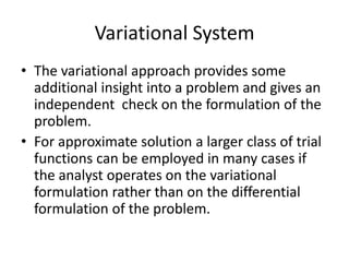 Variational System
• The variational approach provides some
  additional insight into a problem and gives an
  independent check on the formulation of the
  problem.
• For approximate solution a larger class of trial
  functions can be employed in many cases if
  the analyst operates on the variational
  formulation rather than on the differential
  formulation of the problem.
 