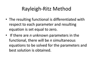 Rayleigh-Ritz Method
• The resulting functional is differentiated with
  respect to each parameter and resulting
  equation is set equal to zero.
• If there are n unknown parameters in the
  functional, there will be n simultaneous
  equations to be solved for the parameters and
  best solution is obtained.
 