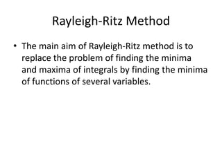 Rayleigh-Ritz Method
• The main aim of Rayleigh-Ritz method is to
  replace the problem of finding the minima
  and maxima of integrals by finding the minima
  of functions of several variables.
 