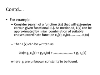 Contd….
• For example
  – Consider search of a function L(x) that will extremize
    certain given functional I(L). As metioned, L(x) can be
    approximated by liniar combination of suitable
    chosen coordinate function c1(x), c2(x),…………. cn(x)

  – Then L(x) can be written as

       L(x)= g1 c1(x) + g2 c2(x) + ………………….. + gn cn(x)

  where gi are unknown constants to be found.
 