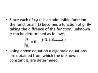 • Since each of c1(x) is an admissible function
  the functional I(L) becomes a function of g. By
  taking the diffrence of the function, unknown
  g can be determined as follows
            I        (j=1,2,3,…….n)
                 0
           gj
• Using above equation n algebraic equations
  are obtained from which the unknown
  constant gj are determined.
 
