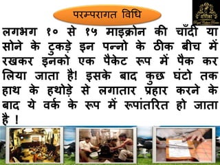 लगभग १० से १५ माइक्रोन की चााँदी या
सोने के टुकड़े इन पन्नो के ठीक बीच में
रखकर इनको एक पैके ट रूप में पैक कर
मलया जाता है! इसके बाद कु छ घंटो तक
हाथ के हथोड़े से लगातार प्रहार करने के
बाद ये िकक के रूप में रूपांतररत हो जाता
है !
परम्परागत ववधि
 