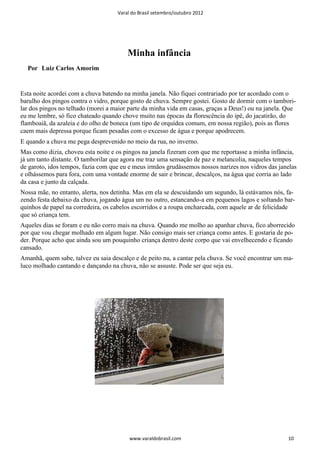 Varal do Brasil setembro/outubro 2012




                                        Minha infância
  Por Luiz Carlos Amorim


Esta noite acordei com a chuva batendo na minha janela. Não fiquei contrariado por ter acordado com o
barulho dos pingos contra o vidro, porque gosto de chuva. Sempre gostei. Gosto de dormir com o tambori-
lar dos pingos no telhado (morei a maior parte da minha vida em casas, graças a Deus!) ou na janela. Que
eu me lembre, só fico chateado quando chove muito nas épocas da florescência do ipê, do jacatirão, do
flamboaiã, da azaleia e do olho de boneca (um tipo de orquídea comum, em nossa região), pois as flores
caem mais depressa porque ficam pesadas com o excesso de água e porque apodrecem.
E quando a chuva me pega desprevenido no meio da rua, no inverno.
Mas como dizia, choveu esta noite e os pingos na janela fizeram com que me reportasse a minha infância,
já um tanto distante. O tamborilar que agora me traz uma sensação de paz e melancolia, naqueles tempos
de garoto, idos tempos, fazia com que eu e meus irmãos grudássemos nossos narizes nos vidros das janelas
e olhássemos para fora, com uma vontade enorme de sair e brincar, descalços, na água que corria ao lado
da casa e junto da calçada.
Nossa mãe, no entanto, alerta, nos detinha. Mas em ela se descuidando um segundo, lá estávamos nós, fa-
zendo festa debaixo da chuva, jogando água um no outro, estancando-a em pequenos lagos e soltando bar-
quinhos de papel na corredeira, os cabelos escorridos e a roupa encharcada, com aquele ar de felicidade
que só criança tem.
Aqueles dias se foram e eu não corro mais na chuva. Quando me molho ao apanhar chuva, fico aborrecido
por que vou chegar molhado em algum lugar. Não consigo mais ser criança como antes. E gostaria de po-
der. Porque acho que ainda sou um pouquinho criança dentro deste corpo que vai envelhecendo e ficando
cansado.
Amanhã, quem sabe, talvez eu saia descalço e de peito nu, a cantar pela chuva. Se você encontrar um ma-
luco molhado cantando e dançando na chuva, não se assuste. Pode ser que seja eu.




                                         www.varaldobrasil.com                                       10
 