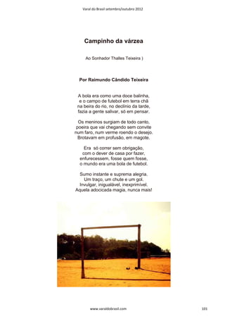 Varal do Brasil setembro/outubro 2012




    Campinho da várzea

     Ao Sonhador Thalles Teixeira )




  Por Raimundo Cândido Teixeira


 A bola era como uma doce balinha,
  e o campo de futebol em terra chã
 na beira do rio, no declínio da tarde,
 fazia a gente salivar, só em pensar.

  Os meninos surgiam de todo canto,
 poeira que vai chegando sem convite
num faro, num verme roendo o desejo.
  Brotavam em profusão, em magote.

    Era só correr sem obrigação,
   com o dever de casa por fazer,
  enfurecessem, fosse quem fosse,
  o mundo era uma bola de futebol.

  Sumo instante e suprema alegria.
    Um traço, um chute e um gol.
  Invulgar, inigualável, inexprimível.
Aquela adocicada magia, nunca mais!




       www.varaldobrasil.com               101
 