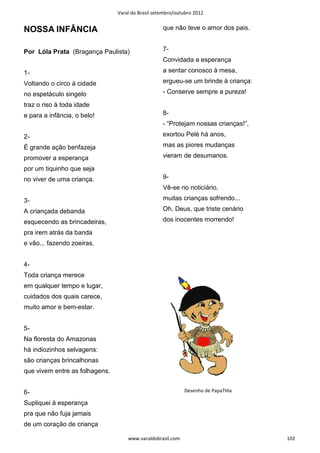 Varal do Brasil setembro/outubro 2012


NOSSA INFÂNCIA                                     que não teve o amor dos pais.


Por Lóla Prata (Bragança Paulista)                 7-
                                                   Convidada a esperança

1-                                                 a sentar conosco à mesa,

Voltando o circo à cidade                          ergueu-se um brinde à criança:

no espetáculo singelo                              - Conserve sempre a pureza!

traz o riso à toda idade
e para a infância, o belo!                         8-
                                                   - “Protejam nossas crianças!”,

2-                                                 exortou Pelé há anos,

É grande ação benfazeja                            mas as piores mudanças

promover a esperança                               vieram de desumanos.

por um tiquinho que seja
no viver de uma criança.                           9-
                                                   Vê-se no noticiário,

3-                                                 muitas crianças sofrendo...

A criançada debanda                                Oh, Deus, que triste cenário

esquecendo as brincadeiras,                        dos inocentes morrendo!

pra irem atrás da banda
e vão... fazendo zoeiras.


4-
Toda criança merece
em qualquer tempo e lugar,
cuidados dos quais carece,
muito amor e bem-estar.


5-
Na floresta do Amazonas
há indiozinhos selvagens:
são crianças brincalhonas
que vivem entre as folhagens.


6-                                                          Desenho de PapaTiƟa

Supliquei à esperança
pra que não fuja jamais
de um coração de criança

                                    www.varaldobrasil.com                           102
 