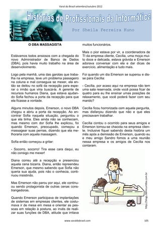 Varal do Brasil setembro/outubro 2012




                                          Por Sheila Ferreira Kuno


           O DBA MASSAGISTA                        muitos funcionários.

                                                   Mais o pior estava por vir, a coordenadora de
Estávamos todos ansiosos com a chegada do          TI da empresa cliente, Cecília, uma moça mui-
novo Administrador de Banco de Dados               to doce e delicada, estava grávida e Emerson
(DBA), pois havia muito trabalho na área de        adorava conversar com ela e dar dicas de
desenvolvimento.                                   exercício, alimentação e tudo mais.

Logo pela manhã, uma das garotas que traba-        Foi quando um dia Emerson se superou e dis-
lha na empresa, teve um problema passageiro        se para Cecília:
na coluna e mal conseguia se mexer, ela en-
tão se deitou no sofá da recepção para espe-       - Cecília, por acaso aqui na empresa não tem
rar o irmão que viria buscá-la. A gerente de       uma sala reservada, onde você possa ficar de
recursos humanos Diana, que estava ajudan-         quatro para eu lhe ensinar umas posições de
do Sofia fechou a porta da recepção para que       relaxamento, que você poderá fazer com seu
ela ficasse a vontade.                             marido?

Alguns minutos depois, Emerson, o novo DBA         Cecília ficou horrorizada com aquela pergunta,
chegou e abriu a porta da recepção. Ao en-         mas disfarçou dizendo que não e que eles
contrar Sofia naquela situação, perguntou o        precisavam trabalhar.
que ela tinha. Eles ainda não se conheciam,
mas mesmo com dor Sofia lhe explicou, foi          Cecília contou o ocorrido para seus amigos e
quando Emerson, preocupado, começou a              Emerson tornou-se chacota na empresa clien-
massagear suas pernas, dizendo que ela me-         te. Inclusive fiquei sabendo desta história um
lhoraria com aquela massagem.                      mês após a demissão de Emerson, quando eu
                                                   e meu amigo Sandro fomos a uma reunião
Sofia então começou a gritar:                      nessa empresa e os amigos de Cecília nos
                                                   contaram.
- Socorro, socorro! Tira esse cara daqui, eu
não consigo me mexer!

Diana correu até a recepção e presenciou
aquela cena bizarra. Diana, então repreendeu
Emerson, que mesmo sabendo que Sofia não
queria sua ajuda, pois não o conhecia, conti-
                                                                                             hƩp://blogs.98fmcuriƟba.com.br




nuou insistindo.

Mas Emerson não parou por aqui, ele continu-
ou sendo protagonista de outras cenas cons-
trangedoras.

Quando Emerson participava de implantações
de sistemas em empresas clientes, ele costu-
mava ir de mesa em mesa e orientar as pes-
soas em relação à postura, ao invés de reali-
zar suas funções de DBA, atitude que irritava

                                    www.varaldobrasil.com                                    105
 