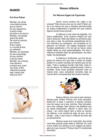 Varal do Brasil setembro/outubro 2012

                                                                Nossa infância
MAMÃE
                                                       Por Mariane Eggert de Figueiredo
Por Erna Pidner

Mamãe, me conta                                         Quem nunca sonhou em voltar a ser
uma história bonita                           criança? Pelo menos uma vez na vida? Poder vol-
pra eu dormir.                                tar a um tempo em que a fantasia permitia todas
Eu sou pequenina                              as coisas imagináveis e aquelas em que criatura
e tenho medo                                  alguma ainda ousou pensar...
de bicho e do escuro.                                    A infância é uma cama de algodão. Um
Mamãe, me proteja                             berço esplêndido. Uma caverna mágica em que
quero lhe pedir.                              tudo é possível. Nela são dados os primeiros pas-
De você eu preciso                            sos para a vida. As primeiras experiências do fu-
pra crescer                                   turo indivíduo se constroem. As conexões no or-
forte e sadia                                 ganismo se formam. Os órgãos preparam suas
e o mundo lá fora                             funções posteriores a fim de dar ao futuro corpo
eu enfrentar.                                 adulto todas as suas potencialidades. Por isso a
Mamãe, eu necessito                           infância é também fase de aprendizado, de matu-
do seu aconchego                              ração, de preparação.
do seu carinho
e do seu amor.                                           A infância é, finalmente, um livro de pá-
Mamãe, sou criança,                           ginas em branco em que tudo e todas as coisas
mas discernir                                 podem vir a serem escritas da maneira que se de-
os laços que unem                             sejar. Todo e qualquer borrão nele feito, trará er-
nós duas, enfim                               ros de leitura na história posteriormente vivida e
mãezinha querida                              contada. Suas cores pintadas deixarão mais ou
seja, nessa vida                              menos tons, seus caracteres tornarão mais ou
tudo pra mim!                                 menos fácil a compreensão dos textos inscritos.




                                                         Nossa infância nos marca para sempre.
                                              Nossos pais. Irmãos. Primos, tios, avós, parentes.
                                              Nosso lar. A casa, o cachorro, a escola. Lembra-
                                              mos de nossa rua e dos vizinhos. Das brincadei-
                                              ras e dos castigos. Das rotinas e de detalhes que
                                              às vezes esquecidos, afloram à alma ante um
                                              cheiro - ah, como fazem bem à alma os cheiros
                                              da infância, o da comida de mãe, de avó, de do-
                                              mingo! - tudo o que evoca a infância faz bem até
  hƩp://www.nascerbem.net.br/                 ao pensamento.
                                                          Mesmo quem já é muito feliz, fica ainda
                                              mais feliz quando pode voltar à infância! Ou você
                                              nunca voltou em sonhos ou em viagens às paisa-
                                              gens em que cresceu? Pense nisso! E certamente
                                              será feliz!

                                    www.varaldobrasil.com                                     106
 