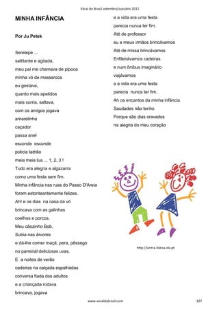 Varal do Brasil setembro/outubro 2012

MINHA INFÂNCIA                                        e a vida era uma festa
                                                      parecia nunca ter fim.

Por Ju Petek                                          Até de professor
                                                      eu e meus irmãos brincávamos

Serelepe ...                                          Até de missa brincávamos

saltitante e agitada,                                 Enfileirávamos cadeiras

meu pai me chamava de pipoca                          e num ônibus imaginário

minha vó de massaroca                                 viajávamos

eu gostava,                                           e a vida era uma festa

quanto mais apelidos                                  parecia nunca ter fim.

mais corria, saltava,                                 Ah os encantos da minha infância

com os amigos jogava                                  Saudades não tenho

amarelinha                                            Porque são dias cravados

caçador                                               na alegria do meu coração

passa anel
esconde esconde
policia ladrão
meia meia lua ... 1, 2, 3 !
Tudo era alegria e algazarra
como uma festa sem fim.
Minha infância nas ruas do Passo D'Areia
foram estonteantemente felizes.
Ah! e os dias na casa da vó
brincava com as galinhas
coelhos e porcos.
Meu cãozinho Bob.
Subia nas árvores
e dá-lhe comer maçã, pera, pêssego
                                                                     hƩp://sintra-lisboa.olx.pt
no parreiral deliciosas uvas.
E a noites de verão
cadeiras na calçada espalhadas
conversa fiada dos adultos
e a criançada rodava
brincava, jogava
                                      www.varaldobrasil.com                                       107
 