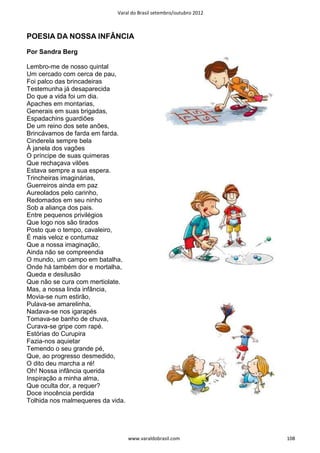 Varal do Brasil setembro/outubro 2012



POESIA DA NOSSA INFÂNCIA

Por Sandra Berg

Lembro-me de nosso quintal
Um cercado com cerca de pau,
Foi palco das brincadeiras
Testemunha já desaparecida
Do que a vida foi um dia.
Apaches em montarias,
Generais em suas brigadas,
Espadachins guardiões
De um reino dos sete anões,
Brincávamos de farda em farda.
Cinderela sempre bela
À janela dos vagões
O príncipe de suas quimeras
Que rechaçava vilões
Estava sempre a sua espera.
Trincheiras imaginárias,
Guerreiros ainda em paz
Aureolados pelo carinho,
Redomados em seu ninho
Sob a aliança dos pais.
Entre pequenos privilégios
Que logo nos são tirados
Posto que o tempo, cavaleiro,
É mais veloz e contumaz
Que a nossa imaginação,
Ainda não se compreendia
O mundo, um campo em batalha,
Onde há também dor e mortalha,
Queda e desilusão
Que não se cura com mertiolate.
Mas, a nossa linda infância,
Movia-se num estirão,
Pulava-se amarelinha,
Nadava-se nos igarapés
Tomava-se banho de chuva,
Curava-se gripe com rapé.
Estórias do Curupira
Fazia-nos aquietar
Temendo o seu grande pé,
Que, ao progresso desmedido,
O dito deu marcha a ré!
Oh! Nossa infância querida
Inspiração a minha alma,
Que oculta dor, a requer?
Doce inocência perdida
Tolhida nos malmequeres da vida.




                                   www.varaldobrasil.com             108
 