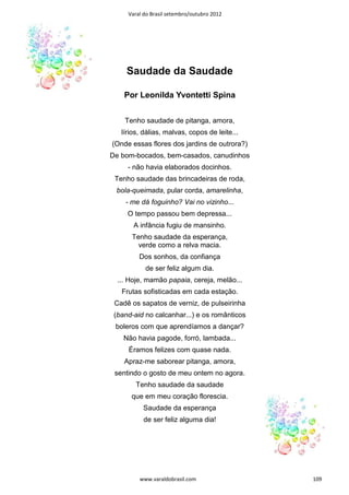 Varal do Brasil setembro/outubro 2012




     Saudade da Saudade

    Por Leonilda Yvontetti Spina


    Tenho saudade de pitanga, amora,
   lírios, dálias, malvas, copos de leite...
(Onde essas flores dos jardins de outrora?)
De bom-bocados, bem-casados, canudinhos
     - não havia elaborados docinhos.
 Tenho saudade das brincadeiras de roda,
 bola-queimada, pular corda, amarelinha,
    - me dá foguinho? Vai no vizinho...
     O tempo passou bem depressa...
       A infância fugiu de mansinho.
      Tenho saudade da esperança,
        verde como a relva macia.
         Dos sonhos, da confiança
           de ser feliz algum dia.
  ... Hoje, mamão papaia, cereja, melão...
   Frutas sofisticadas em cada estação.
 Cadê os sapatos de verniz, de pulseirinha
 (band-aid no calcanhar...) e os românticos
 boleros com que aprendíamos a dançar?
    Não havia pagode, forró, lambada...
     Éramos felizes com quase nada.
    Apraz-me saborear pitanga, amora,
 sentindo o gosto de meu ontem no agora.
        Tenho saudade da saudade
      que em meu coração florescia.
          Saudade da esperança
           de ser feliz alguma dia!




         www.varaldobrasil.com                 109
 