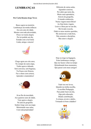 Varal do Brasil setembro/outubro 2012

  LEMBRANÇAS                                               Diferente de outras aulas,
                                                              Aguardava ansiosa,
                                                            Por saber que neste dia,
                                                            Muito mais aprenderia;
                                                             Através da geografia,
Por Carla Renata Jorge Neves
                                                             O mundo conheceria,
                                                          Numa viagem maravilhosa!
                                                            Ao final desta viagem,
  Busco agora na memória
                                                         Louvo a Deus por ter um dia,
Lembranças da minha infância:
                                                             Me levado à escola,
   Aos seis anos de idade,
                                                        Onde os meus mestres queridos,
Mesmo com toda adversidade,
                                                          Me ensinavam a toda hora,
   Posso ver muita alegria
                                                           Não somente a disciplina,
    Por ter podido um dia,
                                                             Mas amor e alegria!
   Estudar com a tia Estela
   Linda, amiga e sincera!




                                                         Hoje eu trago na bagagem,
                                                          Estas lembranças comigo,
  Chego agora aos oito anos,
                                                        Que me fazem voltar no tempo
  No romper de outra etapa,
                                                        Relembrando bons momentos,
    Tenho agora a tabuada,
                                                        Que passei com meus amigos!
 Sem conversa, sem bagunça,
   Tia Fauza com firmeza,
   Faz o aluno com certeza,
   Aprender a matemática!



                                                              Tudo isso me levou,
                                                           Quando na minha escolha,
                                                             A escolher Pedagogia,
                                                            Para poder fazer um dia,
                                                              Algo pela educação,
   Já na flor da mocidade,
                                                              Dando contribuição,
 Aos quatorze anos de idade,
                                                           À criança, jovem e adulto,
    Vejo agora a alegria
                                                          Tornando-os bons cidadãos!
    Na aula de geografia:
 Senhor Jorge com seu mapa
   Ministrando suas aulas,
   Com toda propriedade!




                                www.varaldobrasil.com                                    11
 