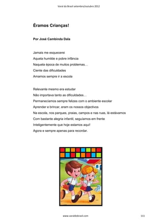 Varal do Brasil setembro/outubro 2012




Éramos Crianças!


Por José Cambinda Dala



Jamais me esquecerei
Aquela humilde e pobre infância
Naquela época de muitos problemas…
Ciente das dificuldades
Amamos sempre ir a escola



Relevante mesmo era estudar
Não importava tanto as dificuldades…
Permanecíamos sempre felizes com o ambiente escolar
Aprender e brincar, eram os nossos objectivos
Na escola, nos parques, praias, campos e nas ruas, lá estávamos
Com bastante alegria infantil, seguíamos em frente
Inteligentemente que hoje estamos aqui!
Agora e sempre apenas para recordar.




                     www.varaldobrasil.com                        111
 