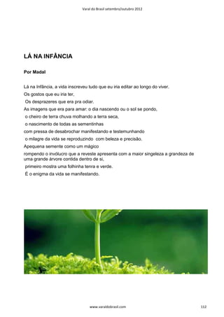 Varal do Brasil setembro/outubro 2012




LÁ NA INFÂNCIA

Por Madal


Lá na Infância, a vida inscreveu tudo que eu iria editar ao longo do viver.
Os gostos que eu iria ter,
Os desprazeres que era pra odiar.
As imagens que era para amar: o dia nascendo ou o sol se pondo,
o cheiro de terra chuva molhando a terra seca,
o nascimento de todas as sementinhas
com pressa de desabrochar manifestando e testemunhando
o milagre da vida se reproduzindo com beleza e precisão.
Apequena semente como um mágico
rompendo o invólucro que a reveste apresenta com a maior singeleza a grandeza de
uma grande árvore contida dentro de si,
primeiro mostra uma folhinha tenra e verde.
É o enigma da vida se manifestando.




                                  www.varaldobrasil.com                            112
 
