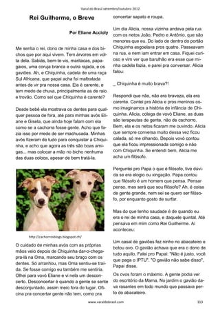 Varal do Brasil setembro/outubro 2012

      Rei Guilherme, o Breve                              concertar sapato e roupa.

                                                          Um dia Alicia, nossa vizinha andava pela rua
                               Por Eliane Accioly
                                                          com os netos João, Pedro e Antônio, que são
                                                          menores que eu. Do lado de dentro do portão
Me sentia o rei, dono de minha casa e dos bi-             Chiquinha esgoelava pros quatro. Passeavam
chos que por aqui vivem. Tem árvores em vol-              na rua, e nem iam entrar em casa. Fiquei curi-
ta dela. Sabiás, bem-te-vis, maritacas, papa-             oso e vim ver que barulhão era esse que mi-
gaios, uma coruja branca e outra rajada, e os             nha cadela fazia, e parei pra conversar. Alicia
gaviões. Ah, e Chiquinha, cadela de uma raça              falou:
Sul Africana, que papai acha foi maltratada
antes de vir pra nossa casa. Ela é carente, e             _ Chiquinha é muito brava?!
tem medo de chuva, principalmente as de raio
e trovão. Como sei que Chiquinha é carente?               Respondi que não, não era braveza, ela era
                                                          carente. Contei pra Alicia e pros meninos co-
Desde bebê ela mostrava os dentes para qual-              mo imaginamos a história de infância de Chi-
quer pessoa de fora, até para minhas avós Eli-            quinha. Alicia, colega de vovó Eliane, as duas
ane e Gisela, que ainda hoje falam com ela                são terapeutas de gente, não de cachorro.
como se a cachorra fosse gente. Acho que fa-              Bem, ela e os netos ficaram me ouvindo. Alicia
zia isso por medo de ser machucada. Minhas                que sempre conversa muito dessa vez ficou
avós fizeram de tudo para conquistar a Chiqui-            calada, só me olhando. Depois vovó contou
nha, e acho que agora as três são boas ami-               que ela ficou impressionada comigo e não
gas... mas colocar a mão no bicho nenhuma                 com Chiquinha. Se entendi bem, Alicia me
das duas coloca, apesar de bem tratá-la.                  acha um filósofo.

                                                          Perguntei pro Papa o que é filósofo, tive dúvi-
                                                          da se era elogio ou xingação. Papa contou
                                                          que filósofo é um homem que pensa. Pensar
                                                          penso, mas será que sou filósofo? Ah, é coisa
                                                          de gente grande, nem sei se quero ser filóso-
                                                          fo, por enquanto gosto de surfar.

                                                          Mas do que tenho saudade é de quando eu
                                                          era o rei de minha casa, e daquele quintal. Até
                                                          pensava em mim como Rei Guilherme. Aí
                                                          aconteceu:
      hƩp://cachorrosblogs.blogspot.ch/
                                                          Um casal de gaviões fez ninho no abacateiro e
O cuidado de minhas avós com as próprias
                                                          botou ovo. O gavião achava que era o dono de
mãos veio depois de Chiquinha dar-o-chega-
                                                          tudo aquilo. Falei pro Papai: "Não é justo, você
pra-lá na Oma, marcando seu braço com os
                                                          que paga o IPTU". "O gavião não sabe disso",
dentes. Só arranhou, mas Oma sentiu-se traí-
                                                          Papai disse.
da. Se fosse comigo eu também me sentiria.
Olhei para vovó Eliane e vi nela um descon-               Os ovos foram o máximo. A gente podia ver
certo. Desconcertar é quando a gente se sente             do escritório da Mama. No jardim o gavião da-
desconjuntado, assim meio fora do lugar. Ofi-             va rasantes em todo mundo que passava per-
cina pra concertar gente não tem, como pra                to do abacateiro.

                                          www.varaldobrasil.com                                      113
 