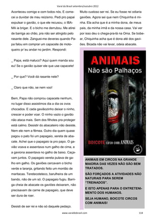 Varal do Brasil setembro/outubro 2012

Aconteceu comigo e com todos nós. E come-            Muito custoso ser rei. Se eu fosse rei odiaria
cei a duvidar de meu reizismo. Pedi pro papai        gaviões. Agora sei que nem Chiquinha é mi-
expulsar o gavião, o que ele recusou, o IBA-         nha. Ela acha que é a minha dona, de meus
MA ia brigar. E o bicho me derrubou. Me atirei       pais, da minha irmã e da nossa casa. Vai ver
de barriga ao chão, pra não ser atingido pelo        por isso deu o chega-pra-lá na Oma. Se bobe-
rasante dele. Zanguei-me deveras quando Pa-          ar, Chiquinha acha que é dona até dos gavi-
pa falou em comprar um capacete de moto-             ões. Bicada não vai levar, odeia abacate.
queiro pr´eu andar no jardim. Respondi:


_ Papa, está maluco? Aqui quem manda sou
eu! Se o gavião quiser ele que use capacete!


_ Por que? Você dá rasante nele?


_ Claro que não, se nem voo!


Bem, Papa não comprou capacete nenhum,
no lugar disso assistimos dia a dia os ovos
chocados. E cada gaviãozinho deixar o ninho,
crescer e poder voar. O ninho vazio o gavião
não ataca mais. Sem dos filhotes pra proteger
está calmo. Desistir do abacateiro não desiste.
Nem ele nem a fêmea. Outro dia quem quase
pagou o pato foi um papagaio, xereta de aba-
cate. Achei que o papagaio ia pro papo. O ga-
vião voava e assentava num galho de cima, e
a gaviona assentava no galho de baixo. Caça-
vam juntos. O papagaio xereta pulava de ga-
                                                          ANIMAIS EM CIRCOS NA GRANDE
lho em galho. Os gaviões cercavam o bicho                 MAIORIA DAS VEZES NÃO SÃO BEM
verde e laranja, gritando feito um montão de              TRATADOS.
maritacas. Teretecoteteco, barulheira de um               SÃO FORÇADOS A ATIVIDADES NÃO
bando, não de um só. O papagaio fugiu. Barri-             NATURAIS PARA SEREM
                                                          “TREINADOS”.
ga cheia de abacate os gaviões deixaram, não
                                                          E ISTO APENAS PARA O ENTRETENI-
precisavam de carne de papagaio, que deve
                                                          MENTO DOS HUMANOS.
ser dura de roer.
                                                          SEJA HUMANO, BOICOTE CIRCOS
                                                          COM ANIMAIS!
Desisti de ser rei e não só daquele pedaço.

                                     www.varaldobrasil.com                                       114
 