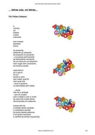 Varal do Brasil setembro/outubro 2012



... letras sós, só letras...

Por Felipe Cattapan



    a
    criança
    só
    soletra
    a letra
    impressa

    sem pressa
    passado
    futuro

    só presente:
    presente do presente
    só presente no presente
    - a surpresa permanente
    da descoberta constante
    de um som em um desenho:
    nem vogal nem consoante,
    só música soante;

    cada letra é
    só o que é:
    foi e é
    sendo e será,
    sem saber qual foi
    nem qual virá;
    - dura e perdura...
    na eternidade sem idade.

    ... ainda
    não há a verdade
    - que só surgirá
    com a idade e com a vinda
    da soma de muitas letras
    decompostas em palavras.

    (ainda não há
    a solidão desta verdade:
    o verdadeiro sentido
    da soma destas palavras
    é só tentar recompor
    a cartilha do tempo esquecido).




                                   www.varaldobrasil.com               116
 
