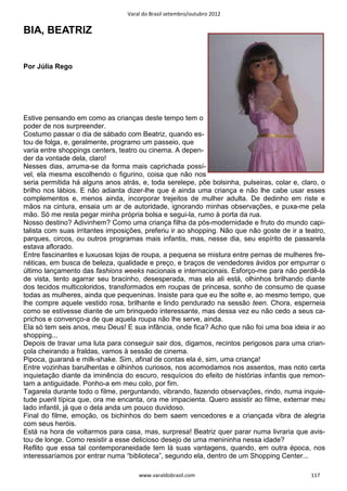 Varal do Brasil setembro/outubro 2012


BIA, BEATRIZ


Por Júlia Rego




Estive pensando em como as crianças deste tempo tem o
poder de nos surpreender.
Costumo passar o dia de sábado com Beatriz, quando es-
tou de folga, e, geralmente, programo um passeio, que
varia entre shoppings centers, teatro ou cinema. A depen-
der da vontade dela, claro!
Nesses dias, arruma-se da forma mais caprichada possí-
vel, ela mesma escolhendo o figurino, coisa que não nos
seria permitida há alguns anos atrás, e, toda serelepe, põe bolsinha, pulseiras, colar e, claro, o
brilho nos lábios. E não adianta dizer-lhe que é ainda uma criança e não lhe cabe usar esses
complementos e, menos ainda, incorporar trejeitos de mulher adulta. De dedinho em riste e
mãos na cintura, ensaia um ar de autoridade, ignorando minhas observações, e puxa-me pela
mão. Só me resta pegar minha própria bolsa e segui-la, rumo à porta da rua.
Nosso destino? Adivinhem? Como uma criança filha da pós-modernidade e fruto do mundo capi-
talista com suas irritantes imposições, preferiu ir ao shopping. Não que não goste de ir a teatro,
parques, circos, ou outros programas mais infantis, mas, nesse dia, seu espírito de passarela
estava aflorado.
Entre fascinantes e luxuosas lojas de roupa, a pequena se mistura entre pernas de mulheres fre-
néticas, em busca de beleza, qualidade e preço, e braços de vendedores ávidos por empurrar o
último lançamento das fashions weeks nacionais e internacionais. Esforço-me para não perdê-la
de vista, tento agarrar seu bracinho, desesperada, mas ela ali está, olhinhos brilhando diante
dos tecidos multicoloridos, transformados em roupas de princesa, sonho de consumo de quase
todas as mulheres, ainda que pequeninas. Insiste para que eu lhe solte e, ao mesmo tempo, que
lhe compre aquele vestido rosa, brilhante e lindo pendurado na sessão teen. Chora, esperneia
como se estivesse diante de um brinquedo interessante, mas dessa vez eu não cedo a seus ca-
prichos e convenço-a de que aquela roupa não lhe serve, ainda.
Ela só tem seis anos, meu Deus! E sua infância, onde fica? Acho que não foi uma boa ideia ir ao
shopping...
Depois de travar uma luta para conseguir sair dos, digamos, recintos perigosos para uma crian-
çola cheirando a fraldas, vamos à sessão de cinema.
Pipoca, guaraná e milk-shake. Sim, afinal de contas ela é, sim, uma criança!
Entre vozinhas barulhentas e olhinhos curiosos, nos acomodamos nos assentos, mas noto certa
inquietação diante da iminência do escuro, resquícios do efeito de histórias infantis que remon-
tam a antiguidade. Ponho-a em meu colo, por fim.
Tagarela durante todo o filme, perguntando, vibrando, fazendo observações, rindo, numa inquie-
tude pueril típica que, ora me encanta, ora me impacienta. Quero assistir ao filme, externar meu
lado infantil, já que o dela anda um pouco duvidoso.
Final do filme, emoção, os bichinhos do bem saem vencedores e a criançada vibra de alegria
com seus heróis.
Está na hora de voltarmos para casa, mas, surpresa! Beatriz quer parar numa livraria que avis-
tou de longe. Como resistir a esse delicioso desejo de uma menininha nessa idade?
Reflito que essa tal contemporaneidade tem lá suas vantagens, quando, em outra época, nos
interessaríamos por entrar numa “biblioteca”, segundo ela, dentro de um Shopping Center...

                                     www.varaldobrasil.com                                   117
 