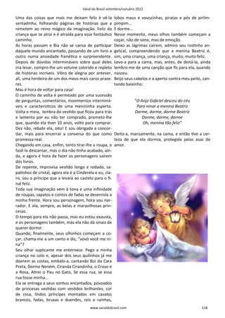 Varal do Brasil setembro/outubro 2012

Uma das coisas que mais me deixam feliz é vê-la          lobos maus e vovozinhas, piratas e pós de pirlim-
sentadinha, folheando páginas de histórias que a         pimpim...
remetem ao reino mágico da imaginação. Feliz da          E dorme...
criança que se atrai e é atraída para esse fantásƟco     Nesse momento, meus olhos também começam a
caminho.                                                 coçar, não de sono, mas de emoção.
As horas passam e Bia não se cansa de parƟcipar          Deixo as lágrimas caírem, admiro seu rosƟnho an-
daquele mundo encantado, passando de um livro a          gelical, compreendendo que a menina Beatriz é,
outro numa ansiedade frenéƟca e surpreendente.           sim, uma criança, uma criança, muito, muito feliz.
Depois de dúvidas intermináveis sobre qual deles         Levo-a para a cama, mas, antes, de deitá-la, ainda
iria levar, compro-lhe um volume colorido e repleto      lembro-me de uma canção que ﬁz para ela, quando
de histórias incríveis. Vibro de alegria por antever,    nasceu.
ali, uma herdeira de um dos meus mais caros praze-       Beijo seus cabelos e a aperto contra meu peito, can-
res.                                                     tando baixinho:
Mas é hora de voltar para casa!
O caminho de volta é permeado por uma sucessão
de perguntas, comentários, movimentos interminá-                    “O Anjo Gabriel desceu do céu
veis e caracterísƟcos de uma menininha esperta.                      Para ninar a menina Beatriz
Volta e meia, lembra do vesƟdo que ﬁcou para trás                   Dorme, dorme, dorme Beatriz
e lamenta por eu não ter comprado, prometo-lhe                          Dorme, dorme, dorme
que, quando ela Ɵver 10 anos, volto para comprar.                       Oh, menina tão feliz”
Dez não, rebate ela, oito! E sou obrigada a concor-
dar, mais para encerrar a conversa do que como           Deito-a, mansamente, na cama, e então Ɵve a cer-
promessa real.                                           teza de que ela dormia, protegida pelas asas do
Chegando em casa, enﬁm, tento Ɵrar-lhe a roupa, e        amor.
fazê-la descansar, mas o dia não Ɵnha acabado, ain-
da, e agora é hora de fazer os personagens saírem
dos livros.
De repente, improvisa vesƟdo longo e rodado, sa-
paƟnhos de cristal, agora ela é a Cinderela e eu, cla-
ro, sou o príncipe que a levará ao castelo para o ﬁ-
nal feliz.
Toda sua imaginação vem à tona e uma inﬁnidade
de roupas, sapatos e contos de fadas se desenrola a
minha frente. Hora sou personagem, hora sou nar-
rador. E ela, sempre, as belas e maravilhosas prin-
cesas.
O tempo para ela não passa, mas eu estou exausta,
e os personagens também, mas ela não dá sinais de
querer dormir.
Quando, ﬁnalmente, seus olhinhos começam a co-
çar, chama-me a um canto e diz, “vovó você me ni-
na”?
Seu olhar suplicante me enternece. Pego a minha
criança no colo e, apesar dos seus quilinhos já me
doerem as costas, embalo-a, cantando Boi da Cara
Preta, Dorme Neném, Ciranda Cirandinha, o Cravo e
a Rosa, AƟrei o Pau no Gato, Se essa rua, se essa
rua fosse minha...
Ela se entrega a seus sonhos encantados, povoados
de princesas vesƟdas com vesƟdos brilhantes, cor
de rosa, lindos príncipes montados em cavalos
brancos, fadas, bruxas e duendes, reis e rainhas,
                                         www.varaldobrasil.com                                          118
 