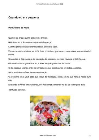 Varal do Brasil setembro/outubro 2012




Quando eu era pequena


Por Krisiane de Paula




Quando eu era pequena gostava de brincar.

Nas férias eu ia à casa dos meus avós bagunçar.

Lá tinha plantações que eram cuidadas pelo vovô João.

Eu nunca estava sozinha, eu tinha duas priminhas, que mesmo mais novas, eram minha tur-
minha.

Uma delas, a Gigi, gostava da plantação de abacaxis, e a mais novinha, a Kelinha, era

cuidadosa com as galinhas e eu, a Krikri sempre gostei das florzinhas.

O dia passava voando entre as brincadeiras que escolhíamos em todos os cantos.

Até a vovó desconfiava da nossa animação.

O problema era o vovô João que ficava de marcação, afinal, era na sua horta a nossa curti-
ção.

E quando as férias iam acabando, nós ficávamos pensando no dia de voltar para mais

confusão aprontar.




                                   www.varaldobrasil.com                                119
 