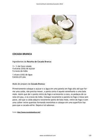 Varal do Brasil setembro/outubro 2012




COCADA BRANCA

Ingredientes da Receita de Cocada Branca:

3 + ½ de Coco ralado
4 xícaras (chá) de açúcar
5 cravos da índia
1 xícara (chá) de água
Canela em pau


Modo de preparo da Cocada Branca:

Primeiramente coloque o açúcar e a água em uma panela em fogo alto até que for-
me uma calda, não precisa mexer, o ponto certo é aquele semelhante a uma bala
mole. Assim que der o ponto retire do fogo e acrescente o coco, os pedaços de ca-
nela em pau, e os cravos da índia. Coloque novamente a panela no fogo e mexa sem
parar, até que a calda adquira novamente ponto de bala mole, retire do fogo e com
uma colher retire quantias formando montinhos e coloque em uma superfície lisa
para que a cocada esfrie. Depois é só saborear.


Fonte: hƩp://www.mundodasdicas.net/




                                  www.varaldobrasil.com                             120
 