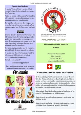 Varal do Brasil setembro/outubro 2012

          Revista Varal do Brasil
A revista Varal do Brasil é uma revista bi-
mensal independente, realizada por Jacque-
line Aisenman.
Todos os textos publicados no Varal do Bra-
sil receberam a aprovação dos autores, aos
quais agradecemos a participação.
Se você é o autor de uma das imagens que
encontramos na internet sem créditos, faça-
nos saber para que divulguemos o seu talen-
to!


Licença Creative Commons. Distribuição ele-
trônica e gratuita. Os textos aqui publicados
podem ser reproduzidos em quaisquer mí-
dias, desde que seja preservado o nome de
seus respectivos autores e não seja para
                                                             CONSULADO-GERAL DO BRASIL EM
utilização com fins lucrativos.
Os textos aqui publicados são de inteira res-                                ZURIQUE
ponsabilidade de seus respectivos autores.
A revista está disponível para download no
                                                                   Stampfenbachstrasse 138
site www.varaldobrasil.com e no blog
                                                                        8006 Zürich-ZH
www.varaldobrasil.blogspot.com
                                                                      Fax: 044 206 90 21
Contatos com o Varal?
                                                                   www.consuladobrasil.ch
          varaldobrasil@gmail.com

 Para participar da revista, envie um e-mail
 para a revista e enviaremos o formulário.

                                                  Consulado-Geral do Brasil em Genebra

                                                 O Consulado é parte integrante da rede consular do Minis-
                                                tério das Relações Exteriores. Sua função principal é a de
                                                prestar serviços aos cidadãos brasileiros e estrangeiros resi-
                                                dentes na sua jurisdição consular, dentro dos limites estabe-
                                                lecidos pela legislação brasileira, pela legislação suíça e pe-
                                                los tratados internacionais pertinentes.

                                                O Consulado-Geral do Brasil encontra-se localizado no nú-
                                                mero 54, Rue de Lausanne, 1202 Genebra.

                                                O atendimento ao público é de segunda à sexta-feira, das
                                                9h00 às 14h00.

                                                O atendimento telefônico é de segunda à sexta-feira, das
                                                13h00 às 17h00. Favor ligar para 022 906 94 20.


                                         www.varaldobrasil.com                                           121
 