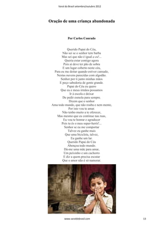 Varal do Brasil setembro/outubro 2012




Oração de uma criança abandonada


             Por Carlos Conrado


            Querido Papai do Céu,
        Não sei se o senhor tem barba
        Mas sei que não é igual a eu!...
          Queria estar contigo agora
         Pois aí deve ter pão de sobra
        E um lugar coberto neste céu,
  Para eu me deitar quando estiver cansado,
   Nestas nuvens parecidas com algodão.
       Senhor por ti junto minhas mãos
      E peço sabedoria de gente grande.
            Papai do Céu eu quero
       Que eu e meus irmãos possamos
              Ir à escola e deixar
        De pedir esmola para sempre.
             Dizem que o senhor
 Ama todo mundo, que não rouba e nem mente,
             Por isto vou te amar.
        Não tenho muito a te oferecer,
    Mas mesmo que eu continue nas ruas,
         Eu vou te honrar e agradecer
       Pois tu és o meu super-herói!...
         Senhor se eu me comportar
            Talvez eu ganhe mais
          Que uma bicicleta, talvez,
               Eu ganhe um lar.
            Querido Papai do Céu
            Abençoa todo mundo.
         Dá-me uma mãe para amar,
         Um peixinho e um cachorro
         E diz a quem precisa escutar
        Que o amor não é só namorar.




          www.varaldobrasil.com               13
 