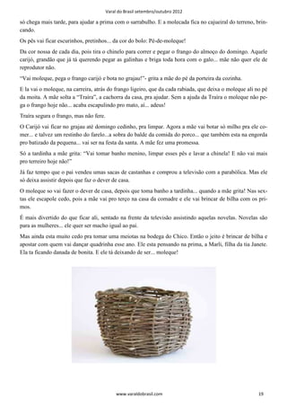 Varal do Brasil setembro/outubro 2012

só chega mais tarde, para ajudar a prima com o sarrabulho. E a molecada fica no cajueiral do terreno, brin-
cando.
Os pês vai ficar escurinhos, pretinhos... da cor do bolo: Pé-de-moleque!
Da cor nossa de cada dia, pois tira o chinelo para correr e pegar o frango do almoço do domingo. Aquele
carijó, grandão que já tá querendo pegar as galinhas e briga toda hora com o galo... mãe não quer ele de
reprodutor não.
“Vai moleque, pega o frango carijó e bota no grajau!”- grita a mãe do pé da porteira da cozinha.
E la vai o moleque, na carreira, atrás do frango ligeiro, que da cada rabiada, que deixa o moleque ali no pé
da moita. A mãe solta a “Traíra”, a cachorra da casa, pra ajudar. Sem a ajuda da Traíra o moleque não pe-
ga o frango hoje não... acaba escapulindo pro mato, aí... adeus!
Traíra segura o frango, mas não fere.
O Carijó vai ficar no grajau até domingo cedinho, pra limpar. Agora a mãe vai botar só milho pra ele co-
mer... e talvez um restinho do farelo...a sobra do balde da comida do porco... que também esta na engorda
pro batizado da pequena... vai ser na festa da santa. A mãe fez uma promessa.
Só a tardinha a mãe grita: “Vai tomar banho menino, limpar esses pês e lavar a chinela! E não vai mais
pro terreiro hoje não!”
Já faz tempo que o pai vendeu umas sacas de castanhas e comprou a televisão com a parabólica. Mas ele
só deixa assistir depois que faz o dever de casa.
O moleque so vai fazer o dever de casa, depois que toma banho a tardinha... quando a mãe grita! Nas sex-
tas ele escapole cedo, pois a mãe vai pro terço na casa da comadre e ele vai brincar de bilha com os pri-
mos.
É mais divertido do que ficar ali, sentado na frente da televisão assistindo aquelas novelas. Novelas são
para as mulheres... ele quer ser macho igual ao pai.
Mas ainda esta muito cedo pra tomar uma meiotas na bodega do Chico. Então o jeito é brincar de bilha e
apostar com quem vai dançar quadrinha esse ano. Ele esta pensando na prima, a Marli, filha da tia Janete.
Ela ta ficando danada de bonita. E ele tá deixando de ser... moleque!




                                             www.varaldobrasil.com                                      19
 