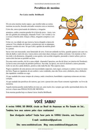 Varal do Brasil setembro/outubro 2012

                                      Peraltices de menina

                  Por Lúcia Amélia Brüllhardt



Ela era uma menina muito sapeca que mordia todas as outras
meninas na escola, fazendo amizades somente com os meninos.
Certo dia, esteve precisando de dinheiro, e ninguém
arranjava, então a menina peralta foi à feira do troca – troca, ven-
der seu gatinho de estimação, chamado 'Foen'. Um vizinho a viu
e avisou à família dela. Graças a Deus, ninguém comprou o coi-
tado.
Certa vez, na cidade em que morava, havia chegado a época do
carnaval. Em cidades de interior, costumavam sair os papangus,
homens vestidos de urso. Só que Lúlú ( apelido da menina peral-
ta ) jamais
havia visto um mascarado, nem fantasiado de urso. Estavam andando na feira, quando aparece um cara ves-
tido de diabo e outro de urso. Lúcia estava com mais duas crianças e ambas correram. Um menino se bor-
rou todo e ela desmaiou, chegando a casa quieta, sem acordar ninguém, passando o maior sufoco, pois os
outros dois haviam se perdido na feira.
Em uma outra ocasião, ela foi a uma cidade chamada Capoeiras, em dia de feira ( no interior do Nordeste).
Lá havia uma convenção de partidos políticos. Sua mãe, na época, era escrivã eleitoral e estava presente.
Lúlú vai até ela e pede dinheiro, porém a mãe nada lhe dá. Não esperou mais.
Pegou o pandeiro de uma pessoa com necessidades especiais, (um cego), começou a cantar e tocar no meio
da feira. Pegou as rapaduras de um senhor e saiu vendendo, mas não ficou com o dinheiro, deu o dinheiro
das rapaduras vendidas ao cego.
Aí que saudade dos meus tempos de criança, onde a inocência, humildade e esperança reinavam em meu
coração.
Aí que saudade das peraltices de outrora, que com o passar dos anos ficam somente registrados no livro da
memória.
Aquela menina peralta ainda habita em meu ser, amo muito ela e sempre que tenho oportunidade deixo ela
reviver e fazer suas PERALTICES DE MENINA.
Esta menina peralta hoje se chama Lúcia Amélia Brüllhardt.




                                      VOCÊ SABIA?
A revista VARAL DO BRASIL circula no Brasil do Amazonas ao Rio Grande do Sul...
Também leva seus autores pelos cinco continentes!
     Quer divulgação melhor? Venha fazer parte do VARAL! Literário, sem frescuras!
                                    E-mail: varaldobrasil@gmail.com
              Site: www.varaldobrasil.com Blog: www.varaldobrasil.blogspot.com
                                            www.varaldobrasil.com                                    20
 