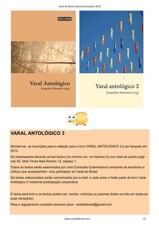 Varal do Brasil setembro/outubro 2012




VARAL ANTOLÓGICO 3

Abriram-se as inscrições para a seleção para o livro VARAL ANTOLÓGICO 3 a ser lançado em
2013.
Os interessados deverão enviar textos (no mínimo um, no máximo 5) num total de quatro pági-
nas A5, letra Times New Roman 12, espaço 1.
Todos os textos serão examinados por uma Comissão Examinadora composta de escritores e
críticos que acompanham e/ou participam do Varal do Brasil.
Os textos selecionados serão comunicados por e-mail a cada autor e farão parte do livro Varal
Antológico 3 mediante participação cooperativa.


O tema será livre e os textos podem ser: contos, crônicas ou poemas (todos os três em todas as
suas variações).
Para o regulamento completo escrever para : varaldobrasil@gmail.com



                                     www.varaldobrasil.com                                 21
 