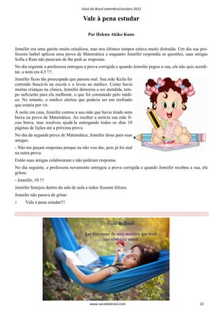Varal do Brasil setembro/outubro 2012

                                       Vale à pena estudar

                                          Por Helena Akiko Kuno


Jennifer era uma garota muito estudiosa, mas nos últimos tempos estava muito distraída. Um dia sua pro-
fessora Isabel aplicou uma prova de Matemática e enquanto Jennifer respondia as questões, suas amigas
Sofia e Rute não paravam de lhe pedi as respostas.
No dia seguinte a professora entregou a prova corrigida e quando Jennifer pegou a sua, ela não quis acredi-
tar, a nota era 4,5 !!!.
Jennifer ficou tão preocupada que passou mal. Sua mãe Keila foi
correndo buscá-la na escola e a levou ao médico. Como havia
muitas crianças na clinica, Jennifer demorou a ser atendida, tem-
po suficiente para ela melhorar, o que foi constatado pelo médi-
co. No entanto, o médico alertou que poderia ser um resfriado
que estaria por vir.
À noite em casa, Jennifer contou a sua mãe que havia tirado nota
baixa na prova de Matemática. Ao receber a notícia sua mãe fi-
cou brava, mas resolveu ajudá-la entregando todos os dias 10
páginas de lições até a próxima prova.
No dia da segunda prova de Matemática, Jennifer disse para suas
amigas:
- Não me peçam respostas porque eu não vou dar, pois já foi mal
na outra prova.
Então suas amigas colaboraram e não pediram respostas.
No dia seguinte, a professora novamente entregou a prova corrigida e quando Jennifer recebeu a sua, ela
gritou:
- Jennifer, 10 !!!
Jennifer festejou dentro da sala de aula e todos ficaram felizes.
Jennifer não parava de gritar:
◊     Vale à pena estudar!!!




                                           www.varaldobrasil.com                                      22
 