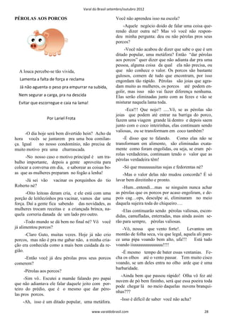 Varal do Brasil setembro/outubro 2012

PÉROLAS AOS PORCOS                                     Você não aprendeu isso na escola?
                                                           -Aquele negócio doido de falar uma coisa que-
                                                       rendo dizer outra né? Mas vô você não respon-
                                                       deu minha pergunta: deu ou não pérolas pros seus
                                                       porcos?
                                                            -Você não acabou de dizer que sabe o que é um
                                                       ditado popular, uma metáfora? Então “dar pérolas
                                                       aos porcos” quer dizer que não adianta dar pra uma
                                                       pessoa, alguma coisa da qual ela não precisa, ou
  A louca percebe-se tão vivida,                       que não conhece o valor. Os porcos são bastante
                                                       gulosos, comem de tudo que encontram, por isso
  Lamenta a falta de força e reclama                   engordam tão rápido. Pérolas são joias que agra-
  Já não aguenta o peso pra empurrar na subida,        dam muito as mulheres, os porcos até podem en-
                                                       golir, mas isso não vai fazer diferença nenhuma.
  Nem segurar a carga, pra na descida                  Elas serão eliminadas junto com as fezes e vão se
  Evitar que escorregue e caia na lama!                misturar naquela lama toda.
                                                            -Eca!!! Que nojo!! .....Vô, se as pérolas são
                                                       joias que podem até entrar na barriga do porco,
                 Por Lariel Frota                      fazem uma viagem grande lá dentro e depois saem
                                                       junto com o coco inteirinhas, elas continuam sendo
                                                       valiosas, ou se transformam em coco também?
      -O dia hoje será bem divertido hein? Acho da
hora vocês se juntarem pra uma boa comilan-                -É disso que to falando. Como elas não se
ça. Igual     no nosso condomínio, não precisa de      transformam em alimento, são eliminadas exata-
muito motivo pra uma churrascada.                      mente como foram engolidas, ou seja, se eram pé-
                                                       rolas verdadeiras, continuam tendo o valor que as
     -No nosso caso o motivo principal é um tra-
                                                       pérolas verdadeira têm!
balho importante, depois a gente aproveita para
colocar a conversa em dia, e saborear as coisas bo-        -Só que muuuuuuitas sujas e fedorentas né?
as que as mulheres preparam no fogão a lenha!              -Mas o valor delas não mudou concorda? É só
     -Já sei vão    vacinar os porquinhos do tio       lavar bem direitinho e pronto.
Roberto né?                                                -Hum...entendi....mas se ninguém nunca achar
      -Oito leitoas deram cria, e ele está com uma     as pérolas que os porcos por acaso engoliram, e de-
porção de leitõezinhos pra vacinar, vamos dar uma      pois cag…ops, desculpe ai, eliminaram no meio
força. Daí a gente fica sabendo das novidades, as      daquela sujeira toda do chiqueiro….
mulheres trocam receitas e a criançada brinca, na-        -Elas continuarão sendo pérolas valiosas, escon-
quela correria danada de um lado pro outro.            didas, camufladas, enterradas, mas ainda assim se-
      -Todo mundo se dá bem no final né? Vô você       rão para sempre, pérolas valiosas.
já alimentou porcos?                                      -Vô, nossa que vento forte!.        Levantou um
      -Claro Guto, muitas vezes. Hoje já não crio      montão de folha seca, viu que legal, aquela ali pare-
porcos, mas não é pra me gabar não, a minha cria-      ce uma pipa voando bem alto, ufa!!!       Está tudo
ção era conhecida como a mais bem cuidada da re-       voando iiuuuuuuuuuuuuu!!!!
gião.                                                     -É mesmo tempo de bater essas ventanias. Fe-
    -Então você já deu pérolas pros seus porcos        cha os olhos até o vento passar. Tem muito cisco
comerem?                                               voando, se um deles entra no olho arde que é uma
                                                       barbaridade.
    -Pérolas aos porcos?
                                                         -Ainda bem que passou rápido! Olha vô fez até
     -Sim vô.. Escutei a mamãe falando pro papai
                                                       nuvem de pó bem fininho, será que essa poeira toda
que não adiantava ele falar daquele jeito com por-
                                                       pode chegar lá no meio daquelas nuvens branqui-
teiro do prédio, que é o mesmo que dar péro-
                                                       nhas???
las pros porcos.
                                                          -Isso é difícil de saber você não acha?
    -Ah, isso é um ditado popular, uma metáfora.

                                          www.varaldobrasil.com                                         28
 