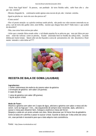 Varal do Brasil setembro/outubro 2012

   -Seria bem legal heim? Já pensou, um punhado de terra fininha subir, subir bem alto e che-
gar nas estrelas?
 -Mesmo chegando lá,     continuaria sendo apenas uma nuvem de pó, não virariam estrelas.
 -Igual as pérolas no meio do coco dos porcos né?
 -Como assim?
  -Ora vô preste atenção: se a pérola continua sendo pérola, não perde seu valor mesmo enterrada na su-
jeira, o pó de terra não ganha valor, nem brilho, mesmo que chegue bem alto!!! Sabe mais o que acabei
de descobrir?
 -Não, mas estou bem curioso pra saber.
  -Acho que a mamãe falou errado sobre o tal ditado popular.Se as palavras que meu pai falou pro por-
teiro eram tão valiosas como as pérolas, ficarão enterradas bem no fundão da cabeça dele, escondi-
dinhas por muito tempo. Quem sabe um dia fuçando a caixa de pensamentos ele não desenterra e final-
mente entende o valor delas né????




  RECEITA DE BALA DE GOMA (JUJUBAS)

  Ingredientes:
  1 colher (sobremesa) de essência do mesmo sabor da gelatina
  3 envelopes de gelatina sem sabor (35 gramas)
  2 copos de água
  1 caixa de gelatina com sabor (85 gramas)
  1 kg de açúcar cristal


  Modo de Fazer:
  Dissolva a gelatina sem sabor em 2 copos de água, adicione a gelatina com sabor e mexa até dis-
  solver. Leve ao fogo por 1 min., não esquecendo de sempre estar mexendo. Após, adicione o
  açúcar e mexa para dissolver bem. Coloque a essência e mexa até ferver.
  Despeje a calda em um prato untado com óleo. Deixe descansar por 24 horas fora da geladeira.
  Corte as balas em cubinhos e passe no açúcar cristal. Guarde as balas por 3 dias antes de consu-
  mir, esse período é necessário para que a bala adquira mais consistência.


  Fonte: hƩp://www.mundodasdicas.net/



                                          www.varaldobrasil.com                                     29
 