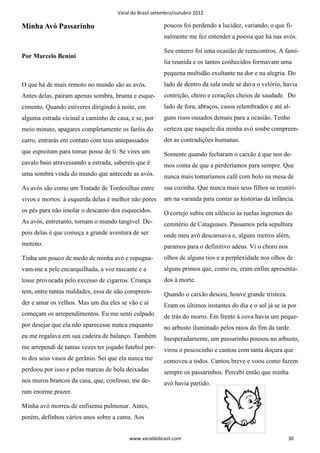 Varal do Brasil setembro/outubro 2012

Minha Avó Passarinho                                     poucos foi perdendo a lucidez, variando, o que fi-
                                                         nalmente me fez entender a poesia que há nas avós.

                                                         Seu enterro foi uma ocasião de reencontros. A famí-
Por Marcelo Benini
                                                         lia reunida e os tantos conhecidos formavam uma
                                                         pequena multidão exultante na dor e na alegria. Do
O que há de mais remoto no mundo são as avós.            lado de dentro da sala onde se dava o velório, havia
Antes delas, pairam apenas sombra, bruma e esque-        contrição, choro e corações cheios de saudade. Do
cimento. Quando estiveres dirigindo à noite, em          lado de fora, abraços, casos relembrados e até al-
alguma estrada vicinal a caminho de casa, e se, por      guns risos ousados demais para a ocasião. Tenho
meio minuto, apagares completamente os faróis do         certeza que naquele dia minha avó soube compreen-
carro, entrarás em contato com teus antepassados         der as contradições humanas.
que espreitam para tomar posse de ti. Se vires um        Somente quando fecharam o caixão é que nos de-
cavalo baio atravessando a estrada, sabereis que é       mos conta de que a perderíamos para sempre. Que
uma sombra vinda do mundo que antecede as avós.          nunca mais tomaríamos café com bolo na mesa de
As avós são como um Tratado de Tordesilhas entre         sua cozinha. Que nunca mais seus filhos se reuniri-
vivos e mortos: à esquerda delas é melhor não pores      am na varanda para contar as histórias da infância.
os pés para não imolar o descanso dos esquecidos.        O cortejo subiu em silêncio as ruelas íngremes do
As avós, entretanto, tornam o mundo tangível. De-        cemitério de Cataguases. Passamos pela sepultura
pois delas é que começa a grande aventura de ser         onde meu avô descansava e, alguns metros além,
menino.                                                  paramos para o definitivo adeus. Vi o choro nos
Tinha um pouco de medo de minha avó e repugna-           olhos de alguns tios e a perplexidade nos olhos de
vam-me a pele encarquilhada, a voz rascante e a          alguns primos que, como eu, eram enfim apresenta-
tosse provocada pelo excesso de cigarros. Criança        dos à morte.
tem, entre tantas maldades, essa de não compreen-        Quando o caixão desceu, houve grande tristeza.
der e amar os velhos. Mas um dia eles se vão e aí        Eram os últimos instantes do dia e o sol já se ia por
começam os arrependimentos. Eu me senti culpado          de trás do morro. Em frente à cova havia um peque-
por desejar que ela não aparecesse nunca enquanto        no arbusto iluminado pelos raios do fim da tarde.
eu me regalava em sua cadeira de balanço. Também         Inesperadamente, um passarinho pousou no arbusto,
me arrependi de tantas vezes ter jogado futebol per-     virou o pescocinho e cantou com tanta doçura que
to dos seus vasos de gerânio. Sei que ela nunca me       comoveu a todos. Cantou breve e voou como fazem
perdoou por isso e pelas marcas de bola deixadas         sempre os passarinhos. Percebi então que minha
nos muros brancos da casa, que, confesso, me de-         avó havia partido.
ram enorme prazer.

Minha avó morreu de enfisema pulmonar. Antes,
porém, definhou vários anos sobre a cama. Aos


                                          www.varaldobrasil.com                                            30
 